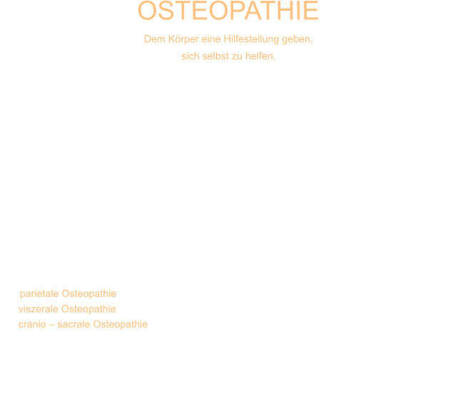 OSTEOPATHIE Dem Körper eine Hilfestellung geben,  sich selbst zu helfen. Die Osteopathie kann als eine umfassende Erweiterung der Chirotherapie bezeichnet werden. Während sich die klassische Chirotherapie in erster Linie auf die Behandlung orthopädischer Problematiken beschränkt, so geht die osteopathische Behandlung weit darüber hinaus. Sie bezieht Funktionsstörungen des gesamten menschlichen Organismus mit ein. So geht man beispielsweise davon aus, dass nicht immer unbedingt ein fehlstehender Wirbel oder ein blockiertes Gelenk ein inneres Organ beeinflussen können, sondern auch eine ursächliche Organproblematik zu Blockierungen in Wirbelsäule oder anderen Gelenken führen kann. Daneben spielt in vielen Fällen das Zentralnervensystem mit all seinen Anteilen eine große Rolle in der Entstehung von Fehlregulationen im Körper. Denn auch Stress, Hektik oder Ärger beeinflussen uns körperlich. Daraus wird deutlich dass eine wirkliche Problemlösung oft nur in der Behandlung von allen relevanten Auslösern möglich wird.   In der Entwicklung der Osteopathie hat sich deshalb ein drei Säulen Modell herausgebildet.   Die parietale Osteopathie (Behandlung des Bewegungsapparates),  die viszerale Osteopathie (Behandlung der Organsysteme) und  die cranio – sacrale Osteopathie  (Behandlung der Strukturen des Kopfes und des zentralen Nervensystems).  Der Osteopath benötigt folglich genaue Kenntnisse über die gesamte Anatomie und Physiologie des menschlichen Körpers und seiner Zusammenhänge. Er versucht dem Körper eine Hilfestellung zu geben, sich selbst zu helfen.